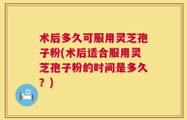 术后多久可服用灵芝孢子粉(术后适合服用灵芝孢子粉的时间是多久？)