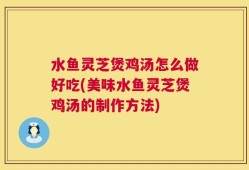 水鱼灵芝煲鸡汤怎么做好吃(美味水鱼灵芝煲鸡汤的制作方法)