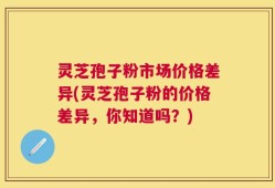 灵芝孢子粉市场价格差异(灵芝孢子粉的价格差异，你知道吗？)