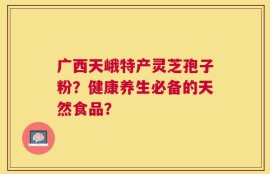 广西天峨特产灵芝孢子粉？健康养生必备的天然食品？