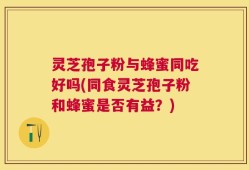 灵芝孢子粉与蜂蜜同吃好吗(同食灵芝孢子粉和蜂蜜是否有益？)