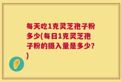 每天吃1克灵芝孢子粉多少(每日1克灵芝孢子粉的摄入量是多少？)