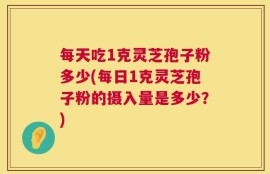 每天吃1克灵芝孢子粉多少(每日1克灵芝孢子粉的摄入量是多少？)