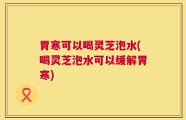 胃寒可以喝灵芝泡水(喝灵芝泡水可以缓解胃寒)
