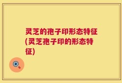 灵芝的孢子印形态特征(灵芝孢子印的形态特征)