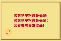 灵芝孢子粉炖骨头汤(灵芝孢子粉炖骨头汤：营养美味养生佳品)