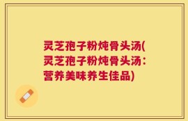 灵芝孢子粉炖骨头汤(灵芝孢子粉炖骨头汤：营养美味养生佳品)