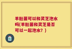 羊肚菌可以和灵芝泡水吗(羊肚菌和灵芝是否可以一起泡水？)