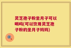 灵芝孢子粉坐月子可以喝吗(可以饮用灵芝孢子粉的坐月子妈妈)