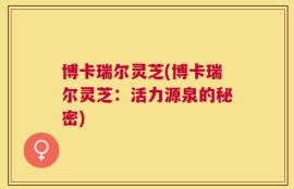 博卡瑞尔灵芝(博卡瑞尔灵芝：活力源泉的秘密)