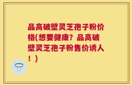 品高破壁灵芝孢子粉价格(想要健康？品高破壁灵芝孢子粉售价诱人！)