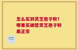 怎么买到灵芝孢子粉？哪里买破壁灵芝孢子粉最正宗