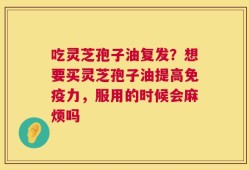 吃灵芝孢子油复发？想要买灵芝孢子油提高免疫力，服用的时候会麻烦吗