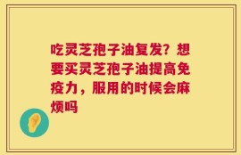 吃灵芝孢子油复发？想要买灵芝孢子油提高免疫力，服用的时候会麻烦吗