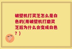 破壁机打灵芝怎么是白色的(用破壁机打磨灵芝后为什么会变成白色？)