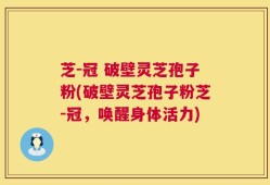 芝-冠 破壁灵芝孢子粉(破壁灵芝孢子粉芝-冠，唤醒身体活力)