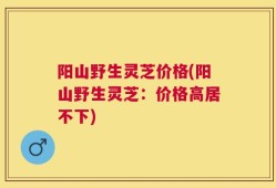 阳山野生灵芝价格(阳山野生灵芝：价格高居不下)