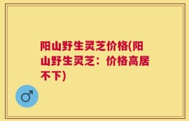 阳山野生灵芝价格(阳山野生灵芝：价格高居不下)