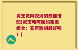 灵芝煲阿胶汤的最佳搭配(灵芝和阿胶的完美组合：若何熬制最好喝？)