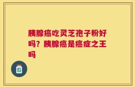 胰腺癌吃灵芝孢子粉好吗？胰腺癌是癌症之王吗