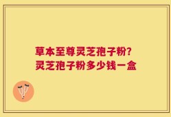 草本至尊灵芝孢子粉？灵芝孢子粉多少钱一盒