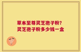 草本至尊灵芝孢子粉？灵芝孢子粉多少钱一盒