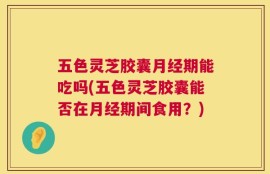 五色灵芝胶囊月经期能吃吗(五色灵芝胶囊能否在月经期间食用？)