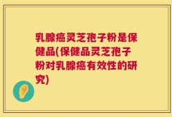 乳腺癌灵芝孢子粉是保健品(保健品灵芝孢子粉对乳腺癌有效性的研究)