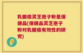 乳腺癌灵芝孢子粉是保健品(保健品灵芝孢子粉对乳腺癌有效性的研究)