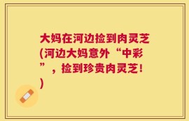 大妈在河边捡到肉灵芝(河边大妈意外“中彩”，捡到珍贵肉灵芝！)