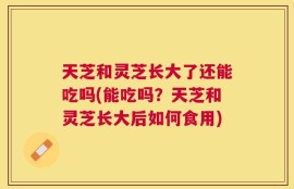 天芝和灵芝长大了还能吃吗(能吃吗？天芝和灵芝长大后如何食用)