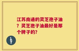 江苏南通的灵芝孢子油？灵芝孢子油最好是那个牌子的？