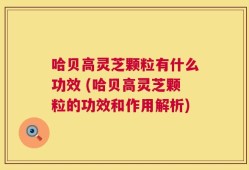 哈贝高灵芝颗粒有什么功效 (哈贝高灵芝颗粒的功效和作用解析)