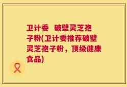卫计委  破壁灵芝孢子粉(卫计委推荐破壁灵芝孢子粉，顶级健康食品)