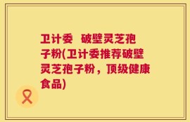 卫计委  破壁灵芝孢子粉(卫计委推荐破壁灵芝孢子粉，顶级健康食品)