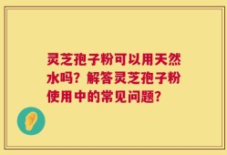 灵芝孢子粉可以用天然水吗？解答灵芝孢子粉使用中的常见问题？
