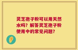灵芝孢子粉可以用天然水吗？解答灵芝孢子粉使用中的常见问题？
