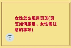 女性怎么服用灵芝(灵芝如何服用，女性需注意的事项)