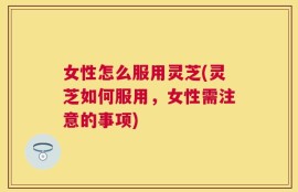 女性怎么服用灵芝(灵芝如何服用，女性需注意的事项)