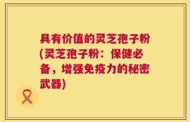 具有价值的灵芝孢子粉(灵芝孢子粉：保健必备，增强免疫力的秘密武器)