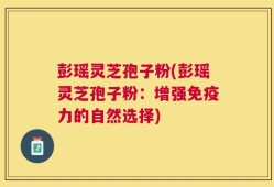彭瑶灵芝孢子粉(彭瑶灵芝孢子粉：增强免疫力的自然选择)