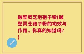 破壁灵芝泡孢子粉(破壁灵芝孢子粉的功效与作用，你真的知道吗？)