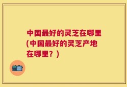 中国最好的灵芝在哪里(中国最好的灵芝产地在哪里？)