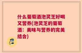 什么葡萄酒泡灵芝好喝又营养(泡灵芝的葡萄酒：美味与营养的完美结合)