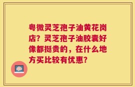 粤微灵芝孢子油黄花岗店？灵芝孢子油胶囊好像都挺贵的，在什么地方买比较有优惠？