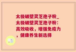太极破壁灵芝孢子粉_太极破壁灵芝孢子粉：高效吸收，增强免疫力，健康养生新选择