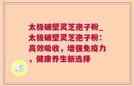 太极破壁灵芝孢子粉_太极破壁灵芝孢子粉：高效吸收，增强免疫力，健康养生新选择