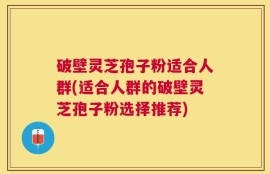 破壁灵芝孢子粉适合人群(适合人群的破壁灵芝孢子粉选择推荐)