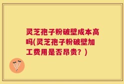 灵芝孢子粉破壁成本高吗(灵芝孢子粉破壁加工费用是否昂贵？)