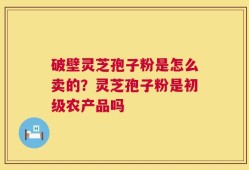 破壁灵芝孢子粉是怎么卖的？灵芝孢子粉是初级农产品吗